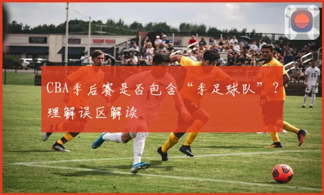 CBA季后赛是否包含“季足球队”？理解误区解读