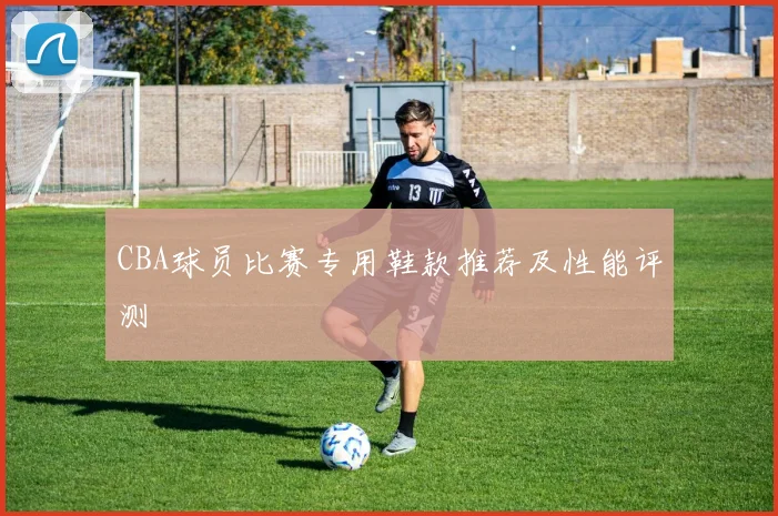 CBA球员比赛专用鞋款推荐及性能评测